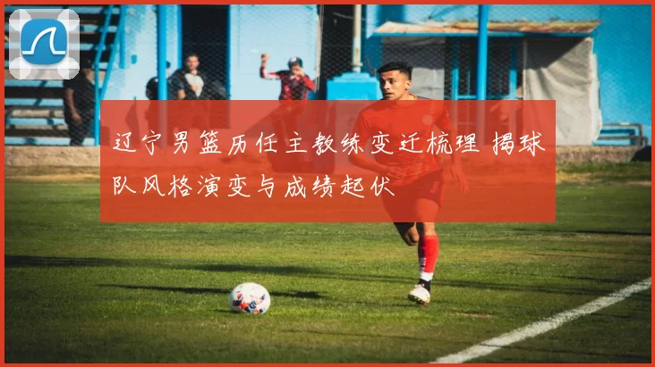 辽宁男篮历任主教练变迁梳理 揭球队风格演变与成绩起伏