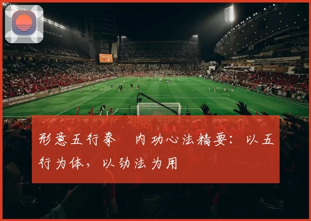 形意五行拳・内功心法精要：以五行为体，以劲法为用