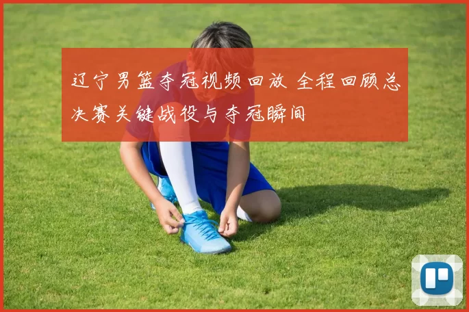 辽宁男篮夺冠视频回放 全程回顾总决赛关键战役与夺冠瞬间