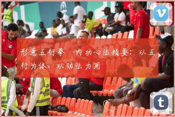 形意五行拳・内功心法精要：以五行为体，以劲法为用