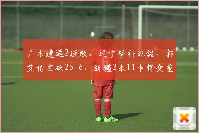 广东遭遇2连败，辽宁替补犯错，郭艾伦空砍25+6，新疆2米11中锋受重伤