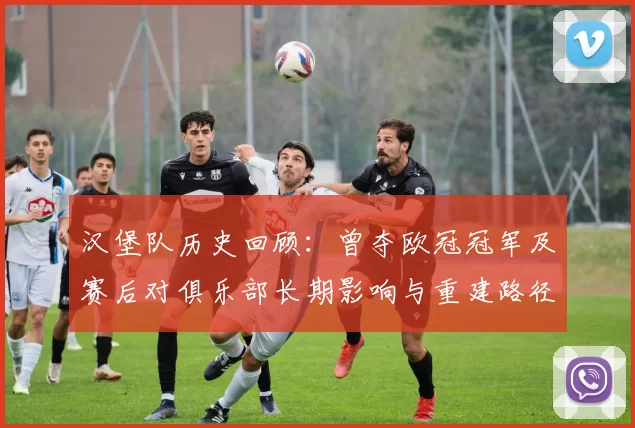 汉堡队历史回顾：曾夺欧冠冠军及赛后对俱乐部长期影响与重建路径