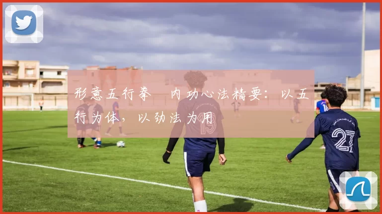 形意五行拳・内功心法精要：以五行为体，以劲法为用