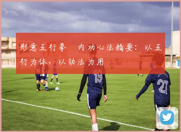 形意五行拳・内功心法精要：以五行为体，以劲法为用