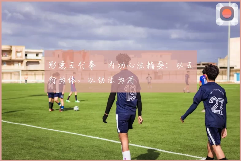 形意五行拳・内功心法精要：以五行为体，以劲法为用