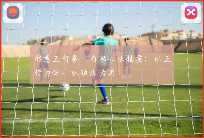 形意五行拳・内功心法精要:以五行为体,以劲法为用