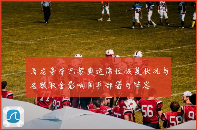 马龙争夺巴黎奥运席位恢复状况与名额取舍影响国乒部署与阵容