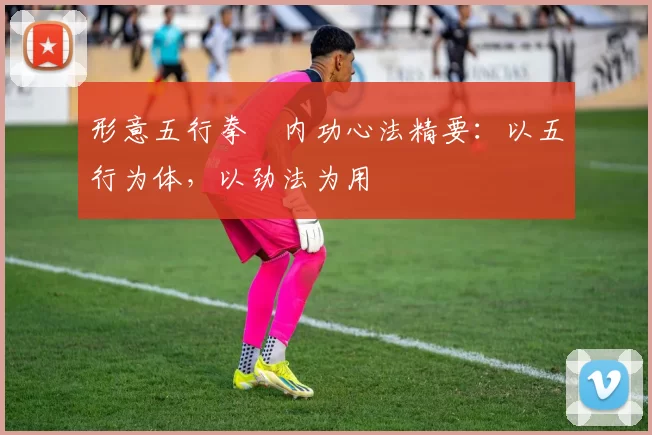 形意五行拳・内功心法精要：以五行为体，以劲法为用