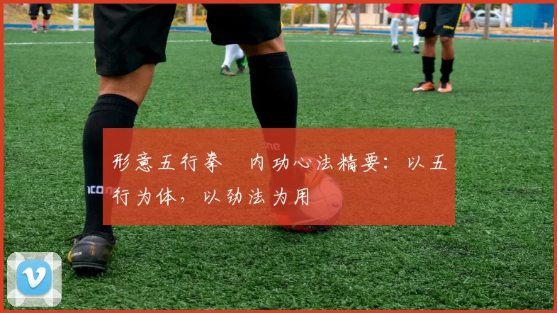 形意五行拳・内功心法精要：以五行为体，以劲法为用