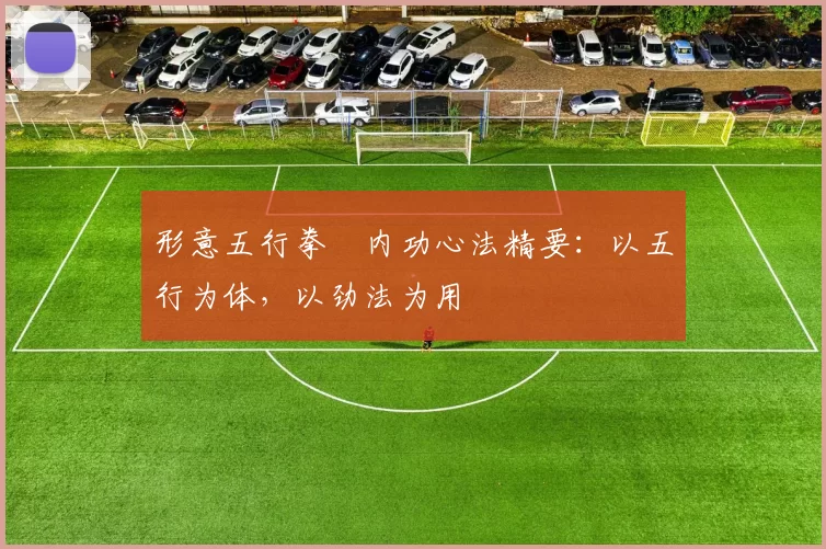 形意五行拳・内功心法精要:以五行为体,以劲法为用