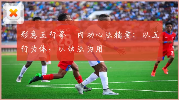 形意五行拳・内功心法精要：以五行为体，以劲法为用