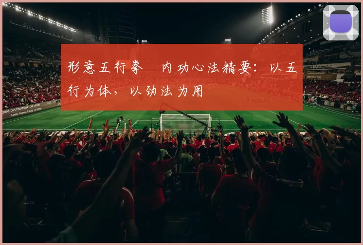 形意五行拳・内功心法精要：以五行为体，以劲法为用