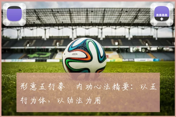 形意五行拳・内功心法精要:以五行为体,以劲法为用