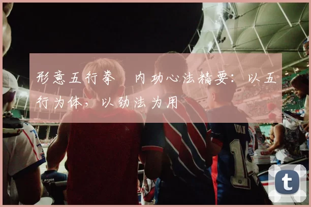 形意五行拳・内功心法精要：以五行为体，以劲法为用