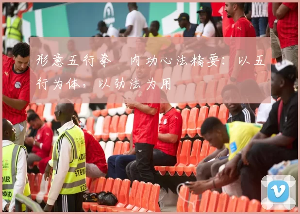 形意五行拳・内功心法精要：以五行为体，以劲法为用