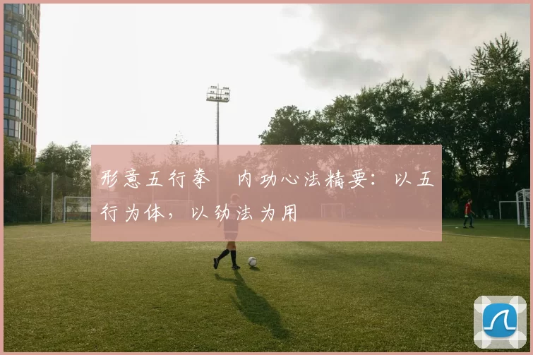 形意五行拳・内功心法精要：以五行为体，以劲法为用