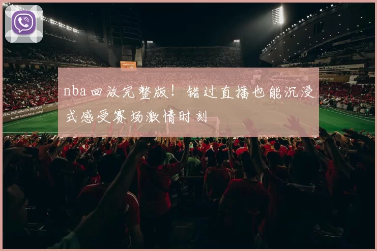 nba回放完整版！错过直播也能沉浸式感受赛场激情时刻