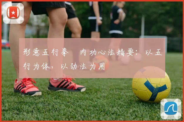 形意五行拳・内功心法精要：以五行为体，以劲法为用
