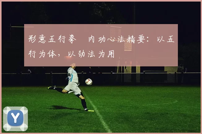 形意五行拳・内功心法精要：以五行为体，以劲法为用