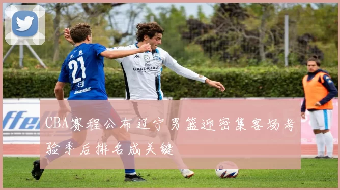 CBA赛程公布辽宁男篮迎密集客场考验季后排名成关键