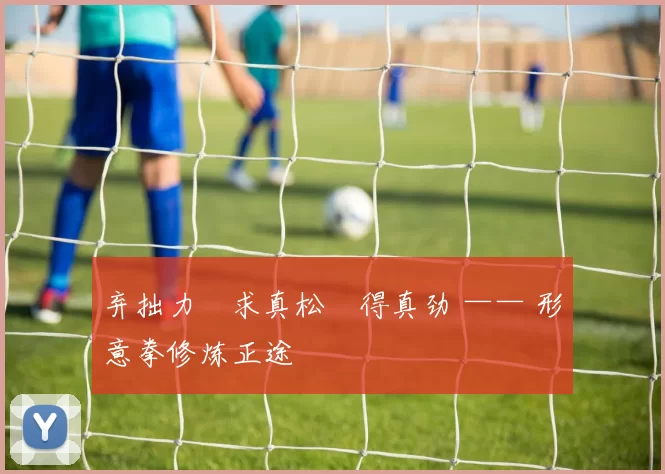 弃拙力・求真松・得真劲 —— 形意拳修炼正途