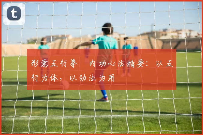 形意五行拳・内功心法精要：以五行为体，以劲法为用