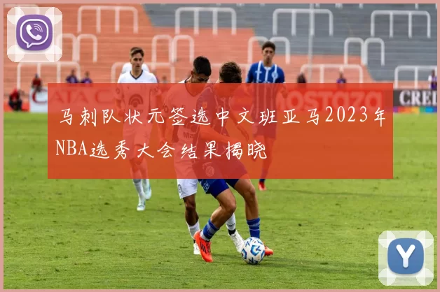 马刺队状元签选中文班亚马2023年NBA选秀大会结果揭晓