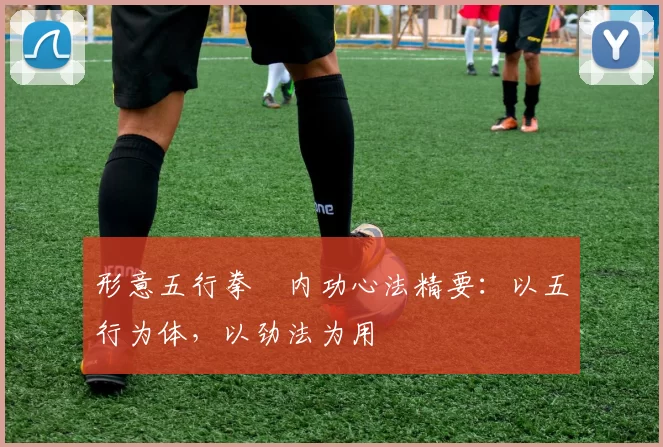 形意五行拳・内功心法精要：以五行为体，以劲法为用