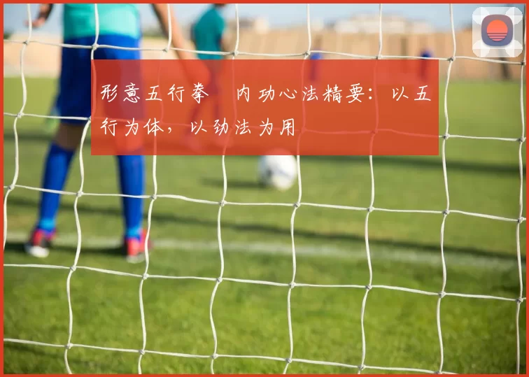 形意五行拳・内功心法精要：以五行为体，以劲法为用