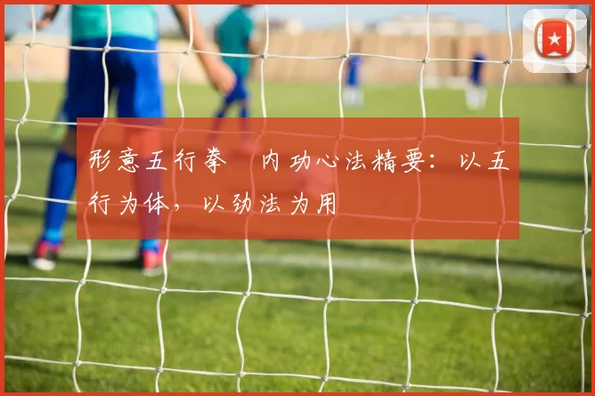 形意五行拳・内功心法精要：以五行为体，以劲法为用