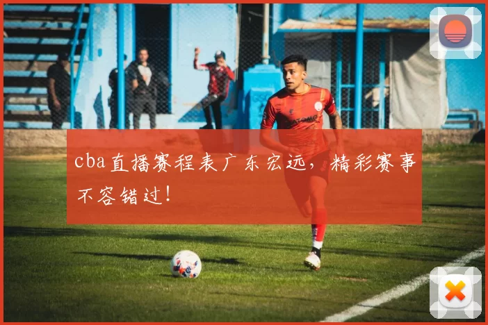 cba直播赛程表广东宏远,精彩赛事不容错过!