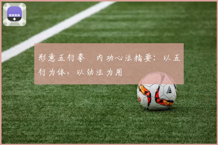 形意五行拳・内功心法精要：以五行为体，以劲法为用