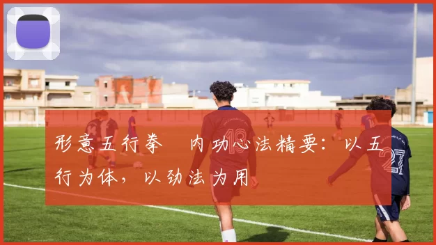 形意五行拳・内功心法精要：以五行为体，以劲法为用