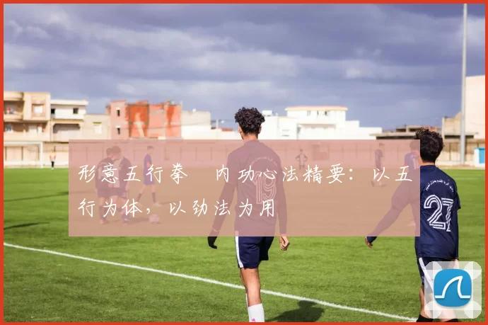 形意五行拳・内功心法精要：以五行为体，以劲法为用