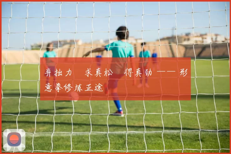 弃拙力・求真松・得真劲 —— 形意拳修炼正途