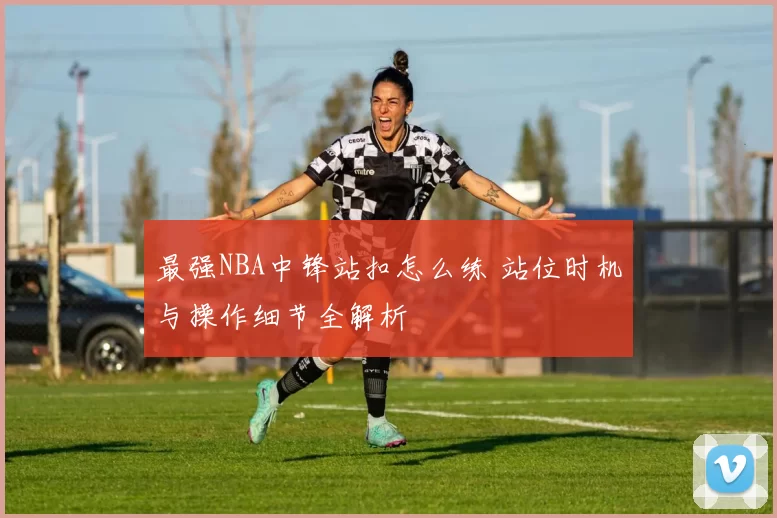 最强NBA中锋站扣怎么练 站位时机与操作细节全解析