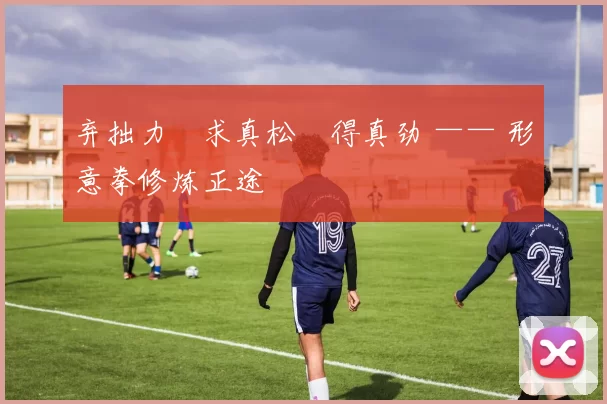 弃拙力・求真松・得真劲 —— 形意拳修炼正途