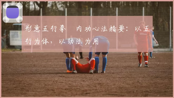 形意五行拳・内功心法精要：以五行为体，以劲法为用
