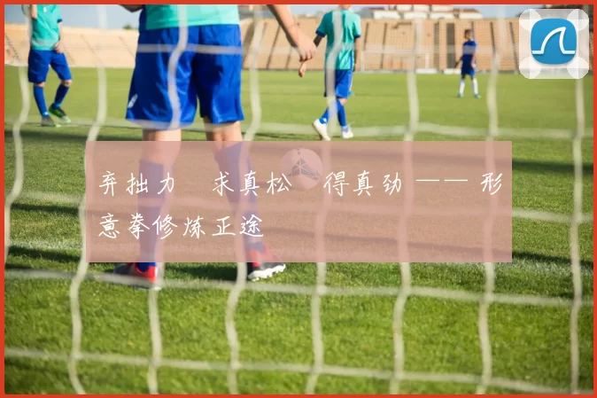 弃拙力・求真松・得真劲 —— 形意拳修炼正途