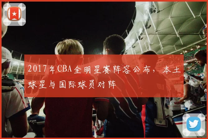 2017年CBA全明星赛阵容公布，本土球星与国际球员对阵