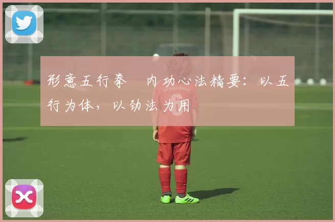 形意五行拳・内功心法精要：以五行为体，以劲法为用