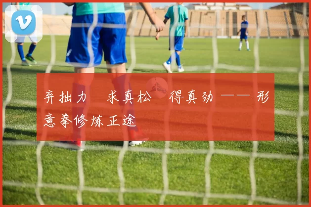 弃拙力・求真松・得真劲 —— 形意拳修炼正途
