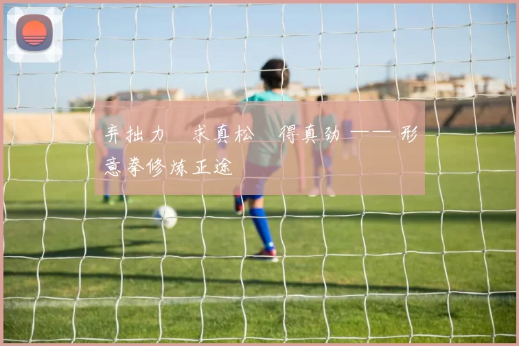 弃拙力・求真松・得真劲 —— 形意拳修炼正途