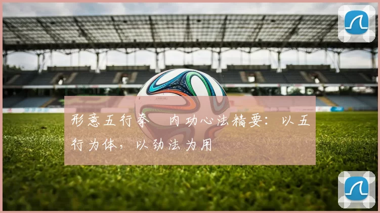 形意五行拳・内功心法精要：以五行为体，以劲法为用