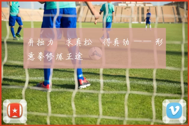 弃拙力・求真松・得真劲 —— 形意拳修炼正途