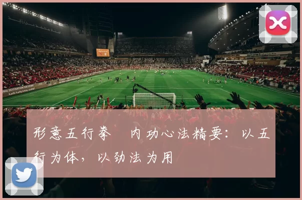 形意五行拳・内功心法精要：以五行为体，以劲法为用