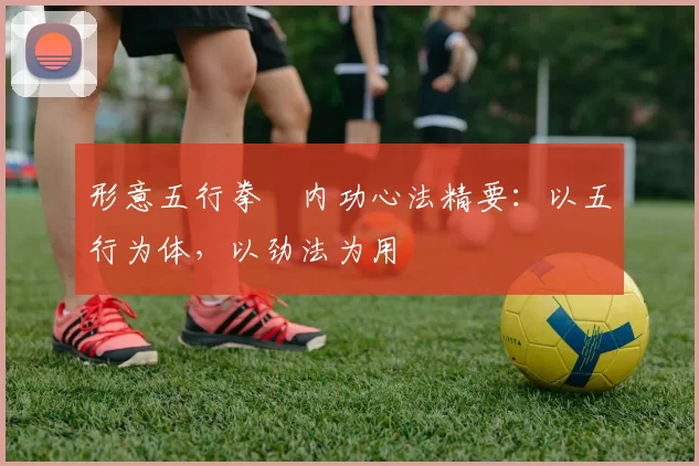 形意五行拳・内功心法精要：以五行为体，以劲法为用