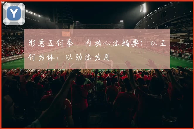 形意五行拳・内功心法精要：以五行为体，以劲法为用