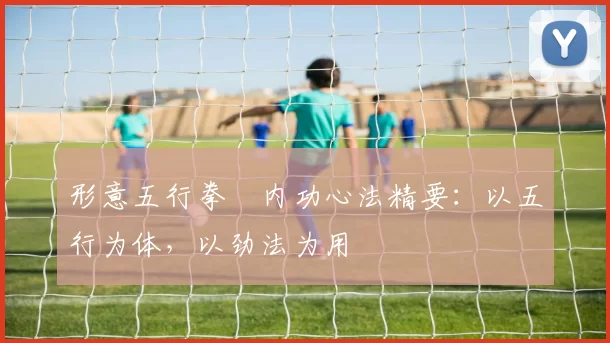 形意五行拳・内功心法精要：以五行为体，以劲法为用