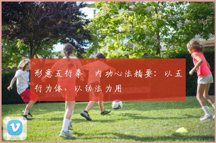 形意五行拳・内功心法精要：以五行为体，以劲法为用